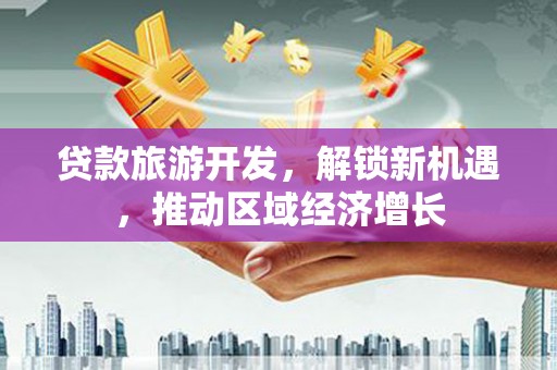 武功贷款旅游开发，解锁新机遇，推动区域经济增长